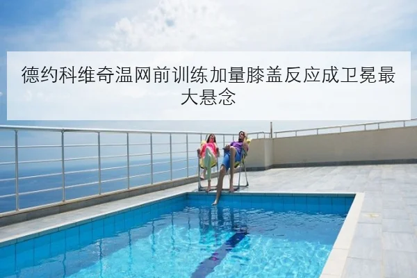 德约科维奇温网前训练加量膝盖反应成卫冕最大悬念